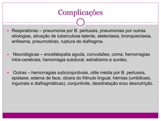 Complicações
 Respiratórias – pneumonia por B. pertussis, pneumonias por outras
etiologias, ativação de tuberculose latente, atelectasia, bronquiectasia,
enfisema, pneumotórax, ruptura de diafragma.
 Neurológicas – encefalopatia aguda, convulsões, coma, hemorragias
intra-cerebrais, hemorragia subdural, estrabismo e surdez.
 Outras – hemorragias subconjuntivais, otite média por B. pertussis,
epistaxe, edema de face, úlcera do frênulo lingual, hérnias (umbilicais,
inguinais e diafragmáticas), conjuntivite, desidratação e/ou desnutrição.
 