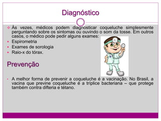 Diagnóstico
 Às vezes, médicos podem diagnosticar coqueluche simplesmente
perguntando sobre os sintomas ou ouvindo o som da tosse. Em outros
casos, o médico pode pedir alguns exames:
 Espirometria
 Exames de sorologia
 Raio-x do tórax.
Prevenção
• A melhor forma de prevenir a coqueluche é a vacinação. No Brasil, a
vacina que previne coqueluche é a tríplice bacteriana – que protege
também contra difteria e tétano.
 