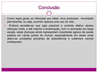 Conclusão
 Como regra geral, as infecções por estes vírus produzem imunidade
permanente, ou seja, ocorrem apenas uma vez na vida.
 Embora acredite-se que seja possível o controle efetivo destas
doenças virais, e até mesmo a erradicação, com a vacinação em larga
escala, estas doenças ainda representam importante agravo de saúde
pública em várias partes do mundo, especialmente em áreas onde
aliam-se condições precárias de subsistência e cobertura vacinal
inadequada.
 