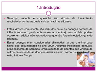 1.Introdução
 Sarampo, rubéola e coqueluche são viroses de transmissão
respiratória, contra as quais existem vacinas eficazes.
 Estas viroses comumente são incluídas entre as doenças comuns da
infância (ocorrem geralmente nessa faixa etária), mas também podem
ocorrer em adultos não vacinados ou que não foram infectados quando
crianças.
 Essas doenças eram consideradas eliminadas, já que o último caso
havia sido documentado no ano 2000. Algumas incidências pontuais,
principalmente de sarampo, eram resultado de doentes que vinham de
outros países onde as doenças ainda existem, como Estados Unidos,
Ásia, África e Europa.
 
