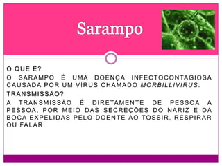 O QUE É?
O SARAMPO É UMA DOENÇA INFECTOCONTAGIOSA
CAUSADA POR UM VÍRUS CHAMADO MORBILLIVIRUS.
TRANSMISSÃO?
A TRANSMISSÃO É DIRETAMENTE DE PESSOA A
PESSOA, POR MEIO DAS SECREÇÕES DO NARIZ E DA
BOCA EXPELIDAS PELO DOENTE AO TOSSIR, RESPIRAR
OU FALAR.
 