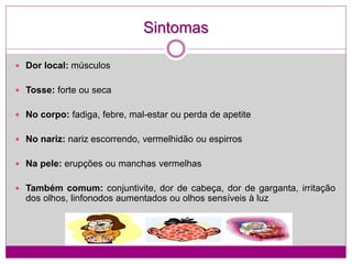 Sintomas
 Dor local: músculos
 Tosse: forte ou seca
 No corpo: fadiga, febre, mal-estar ou perda de apetite
 No nariz: nariz escorrendo, vermelhidão ou espirros
 Na pele: erupções ou manchas vermelhas
 Também comum: conjuntivite, dor de cabeça, dor de garganta, irritação
dos olhos, linfonodos aumentados ou olhos sensíveis à luz
 