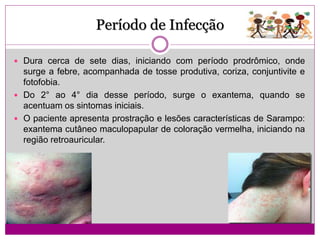 Período de Infecção
 Dura cerca de sete dias, iniciando com período prodrômico, onde
surge a febre, acompanhada de tosse produtiva, coriza, conjuntivite e
fotofobia.
 Do 2° ao 4° dia desse período, surge o exantema, quando se
acentuam os sintomas iniciais.
 O paciente apresenta prostração e lesões características de Sarampo:
exantema cutâneo maculopapular de coloração vermelha, iniciando na
região retroauricular.
 