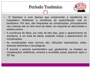Período Toxêmico
 O Sarampo é uma doença que compromete a resistência do
hospedeiro, facilitando a ocorrência de superinfecção viral ou
bacteriana. Por isso, são frequentes as complicações, principalmente
nas crianças até os dois anos de idade, em especial as desnutridas e
adultos jovens.
 A ocorrência de febre, por mais de três dias, após o aparecimento do
exantema, é um sinal de alerta, podendo indicar o aparecimento de
complicações.
 As complicações mais comuns são: infecções respiratórias; otites;
doenças diarreicas e neurológicas.
 É durante o período exantemático que, geralmente, se instalam as
complicações sistêmicas, embora a encefalite possa aparecer após o
20º dia.
 