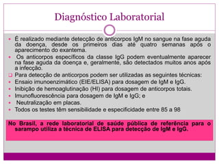 Diagnóstico Laboratorial
 É realizado mediante detecção de anticorpos IgM no sangue na fase aguda
da doença, desde os primeiros dias até quatro semanas após o
aparecimento do exantema.
 Os anticorpos específicos da classe IgG podem eventualmente aparecer
na fase aguda da doença e, geralmente, são detectados muitos anos após
a infecção.
 Para detecção de anticorpos podem ser utilizadas as seguintes técnicas:
 Ensaio imunoenzimático (EIE/ELISA) para dosagem de IgM e IgG.
 Inibição de hemoaglutinação (HI) para dosagem de anticorpos totais.
 Imunofluorescência para dosagem de IgM e IgG; e
 Neutralização em placas.
 Todos os testes têm sensibilidade e especificidade entre 85 a 98
No Brasil, a rede laboratorial de saúde pública de referência para o
sarampo utiliza a técnica de ELISA para detecção de IgM e IgG.
 