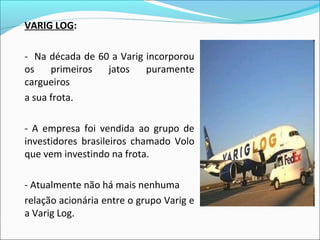 VARIG LOG:
- Na década de 60 a Varig incorporou
os primeiros jatos puramente
cargueiros
a sua frota.
- A empresa foi vendida ao grupo de
investidores brasileiros chamado Volo
que vem investindo na frota.
- Atualmente não há mais nenhuma
relação acionária entre o grupo Varig e
a Varig Log.
 