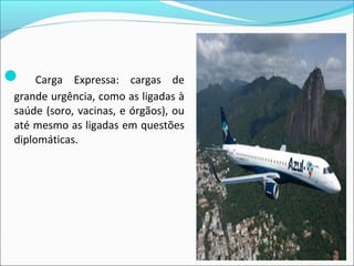  Carga Expressa: cargas de
grande urgência, como as ligadas à
saúde (soro, vacinas, e órgãos), ou
até mesmo as ligadas em questões
diplomáticas.
 