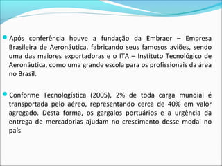 Após conferência houve a fundação da Embraer – Empresa
Brasileira de Aeronáutica, fabricando seus famosos aviões, sendo
uma das maiores exportadoras e o ITA – Instituto Tecnológico de
Aeronáutica, como uma grande escola para os profissionais da área
no Brasil.
Conforme Tecnologística (2005), 2% de toda carga mundial é
transportada pelo aéreo, representando cerca de 40% em valor
agregado. Desta forma, os gargalos portuários e a urgência da
entrega de mercadorias ajudam no crescimento desse modal no
país.
 