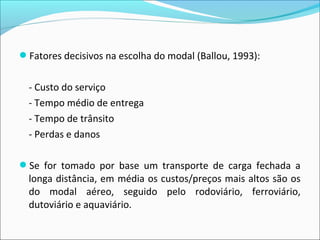 Fatores decisivos na escolha do modal (Ballou, 1993):
- Custo do serviço
- Tempo médio de entrega
- Tempo de trânsito
- Perdas e danos
Se for tomado por base um transporte de carga fechada a
longa distância, em média os custos/preços mais altos são os
do modal aéreo, seguido pelo rodoviário, ferroviário,
dutoviário e aquaviário.
 