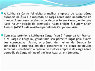 A Lufthansa Cargo foi eleita a melhor empresa de carga aérea
européia na Ásia e o mercado de carga aérea mais importante do
mundo. A empresa recebeu a condecoração em Xangai, onde teve
lugar na 24ª edição da premiação Asian Freight & Supply Chain
Awards (AFSCAs) da revista especializada Cargonews Asia.
Com este prêmio, a Lufthansa Cargo ficou à frente da Air France-
KLM Cargo e Cargolux, garantindo seu primeiro lugar pela quarta
vez consecutiva. Assim, o prêmio de melhor da Europa foi
concedido à empresa em dois continentes no prazo de poucas
semanas – recebendo o prêmio de melhor empresa de carga aérea
européia da Cargo Airline of the Year Awards, em Londres.
 