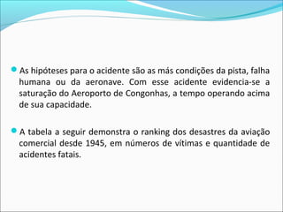 As hipóteses para o acidente são as más condições da pista, falha
humana ou da aeronave. Com esse acidente evidencia-se a
saturação do Aeroporto de Congonhas, a tempo operando acima
de sua capacidade.
A tabela a seguir demonstra o ranking dos desastres da aviação
comercial desde 1945, em números de vítimas e quantidade de
acidentes fatais.
 
