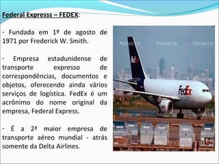 Federal Expresss – FEDEX:
- Fundada em 1º de agosto de
1971 por Frederick W. Smith.
- Empresa estadunidense de
transporte expresso de
correspondências, documentos e
objetos, oferecendo ainda vários
serviços de logística. FedEx é um
acrônimo do nome original da
empresa, Federal Express.
- É a 2ª maior empresa de
transporte aéreo mundial - atrás
somente da Delta Airlines.
 