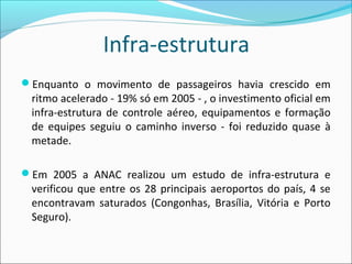 Infra-estrutura
Enquanto o movimento de passageiros havia crescido em
ritmo acelerado - 19% só em 2005 - , o investimento oficial em
infra-estrutura de controle aéreo, equipamentos e formação
de equipes seguiu o caminho inverso - foi reduzido quase à
metade.
Em 2005 a ANAC realizou um estudo de infra-estrutura e
verificou que entre os 28 principais aeroportos do país, 4 se
encontravam saturados (Congonhas, Brasília, Vitória e Porto
Seguro).
 