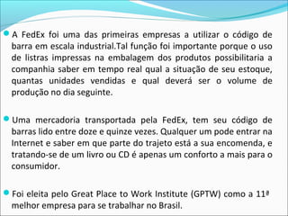 A FedEx foi uma das primeiras empresas a utilizar o código de
barra em escala industrial.Tal função foi importante porque o uso
de listras impressas na embalagem dos produtos possibilitaria a
companhia saber em tempo real qual a situação de seu estoque,
quantas unidades vendidas e qual deverá ser o volume de
produção no dia seguinte.
Uma mercadoria transportada pela FedEx, tem seu código de
barras lido entre doze e quinze vezes. Qualquer um pode entrar na
Internet e saber em que parte do trajeto está a sua encomenda, e
tratando-se de um livro ou CD é apenas um conforto a mais para o
consumidor.
Foi eleita pelo Great Place to Work Institute (GPTW) como a 11ª
melhor empresa para se trabalhar no Brasil.
 