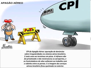 CPI do Apagão Aéreo: apuração de denúncias
sobre irregularidades no sistema aéreo brasileiro.
E mais uma vez terminou em pizza. A Infraero não
foi privatizada e não reestruturou os aeroportos, e
os Controladores de vôos voltaram ao trabalho com
o rabinho entre as pernas. E a imagem dos serviços
aéreos brasileiro ficou queimado no exterior.
 
