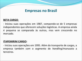 Empresas no Brasil
BETA CARGO:
- Iniciou suas operações em 1987, compondo-se de 5 empresas
independentes que oferecem soluções logísticas. A empresa ainda
é pequena se comparada às outras, mas vem crescendo no
mercado.
ITAPEMIRIM CARGO:
- Iniciou suas operações em 1995. Além do transporte de cargas, a
empresa também com o segmento de handling/manuseio a
terceiros.
 