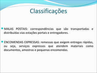 Classificações
MALAS POSTAIS: correspondências que são transportadas e
distribuídas vias estações portais e entregadores.
ENCOMENDAS EXPRESSAS: remessas que exigem entregas rápidas,
ou seja, serviços expressos que atendem materiais como
documentos, amostras e pequenas encomendas.
 