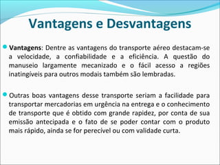 Vantagens e Desvantagens
Vantagens: Dentre as vantagens do transporte aéreo destacam-se
a velocidade, a confiabilidade e a eficiência. A questão do
manuseio largamente mecanizado e o fácil acesso a regiões
inatingíveis para outros modais também são lembradas.
Outras boas vantagens desse transporte seriam a facilidade para
transportar mercadorias em urgência na entrega e o conhecimento
de transporte que é obtido com grande rapidez, por conta de sua
emissão antecipada e o fato de se poder contar com o produto
mais rápido, ainda se for perecível ou com validade curta.
 