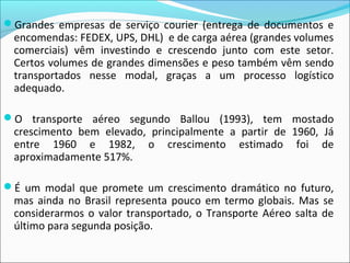 Grandes empresas de serviço courier (entrega de documentos e
encomendas: FEDEX, UPS, DHL) e de carga aérea (grandes volumes
comerciais) vêm investindo e crescendo junto com este setor.
Certos volumes de grandes dimensões e peso também vêm sendo
transportados nesse modal, graças a um processo logístico
adequado.
O transporte aéreo segundo Ballou (1993), tem mostado
crescimento bem elevado, principalmente a partir de 1960, Já
entre 1960 e 1982, o crescimento estimado foi de
aproximadamente 517%.
É um modal que promete um crescimento dramático no futuro,
mas ainda no Brasil representa pouco em termo globais. Mas se
considerarmos o valor transportado, o Transporte Aéreo salta de
último para segunda posição.
 