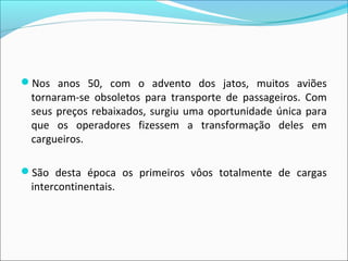 Nos anos 50, com o advento dos jatos, muitos aviões
tornaram-se obsoletos para transporte de passageiros. Com
seus preços rebaixados, surgiu uma oportunidade única para
que os operadores fizessem a transformação deles em
cargueiros.
São desta época os primeiros vôos totalmente de cargas
intercontinentais.
 