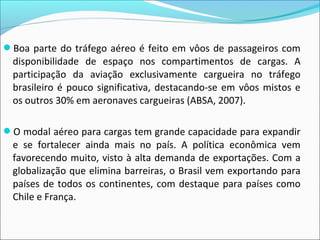 Boa parte do tráfego aéreo é feito em vôos de passageiros com
disponibilidade de espaço nos compartimentos de cargas. A
participação da aviação exclusivamente cargueira no tráfego
brasileiro é pouco significativa, destacando-se em vôos mistos e
os outros 30% em aeronaves cargueiras (ABSA, 2007).
O modal aéreo para cargas tem grande capacidade para expandir
e se fortalecer ainda mais no país. A política econômica vem
favorecendo muito, visto à alta demanda de exportações. Com a
globalização que elimina barreiras, o Brasil vem exportando para
países de todos os continentes, com destaque para países como
Chile e França.
 