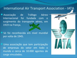 International Air Transport Association - IATA
Associação de Tráfego Aéreo
Internacional foi fundada com o
surgimento do transporte aéreo, em
1919 na França.
Só foi reconhecida em nível mundial
por volta de 1945.
Uma associação que tem participação
de empresas do setor em todo o
mundo e cerca de 10.000 agentes de
carga vinculados.
 