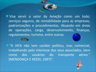 Visa servir o setor da Aviação como um todo;
serviços seguros, de rentabilidade para as empresas,
padronizações e procedimentos. Atuando em áreas
de operações, carga, desenvolvimento, finanças,
regulamentos, turismo, entre outras.
“A IATA não tem caráter político, mas comercial,
trabalhando pelo interesse dos seus associados, bem
como dos usuários do transporte aéreo.”
(MENDONÇA E KEEDI, 1997)”.
 