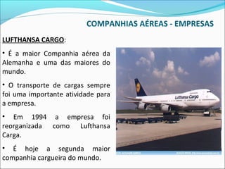 COMPANHIAS AÉREAS - EMPRESAS
LUFTHANSA CARGO:
• É a maior Companhia aérea da
Alemanha e uma das maiores do
mundo.
• O transporte de cargas sempre
foi uma importante atividade para
a empresa.
• Em 1994 a empresa foi
reorganizada como Lufthansa
Carga.
• É hoje a segunda maior
companhia cargueira do mundo.
 