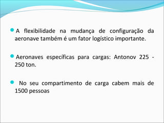 A flexibilidade na mudança de configuração da
aeronave também é um fator logístico importante.
Aeronaves específicas para cargas: Antonov 225 -
250 ton.
 No seu compartimento de carga cabem mais de
1500 pessoas
 