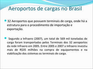 Aeroportos de cargas no Brasil
32 Aeroportos que possuem terminais de carga, onde há a
estrutura para o procedimento de importação e
exportação.
 Segundo a Infraero (2007), um total de 569 mil toneladas de
carga foram transportadas pelos Terminais dos 32 aeroportos
da rede Infraero em 2005. Entre 2005 e 2007 a Infraero investiu
mais de R$35 milhões na compra de equipamentos e na
viabilização dos sistemas os terminais de carga.
 