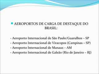 AEROPORTOS DE CARGA DE DESTAQUE DO
BRASIL:
- Aeroporto Internacional de São Paulo/Guarulhos – SP
- Aeroporto Internacional de Viracopos (Campinas – SP)
- Aeroporto Internacional de Manaus – AM
- Aeroporto Internacional de Galeão (Rio de Janeiro – RJ)
 