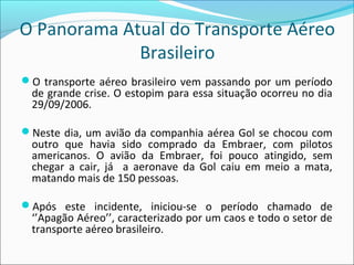 O Panorama Atual do Transporte Aéreo
Brasileiro
O transporte aéreo brasileiro vem passando por um período
de grande crise. O estopim para essa situação ocorreu no dia
29/09/2006.
Neste dia, um avião da companhia aérea Gol se chocou com
outro que havia sido comprado da Embraer, com pilotos
americanos. O avião da Embraer, foi pouco atingido, sem
chegar a cair, já a aeronave da Gol caiu em meio a mata,
matando mais de 150 pessoas.
Após este incidente, iniciou-se o período chamado de
‘’Apagão Aéreo’’, caracterizado por um caos e todo o setor de
transporte aéreo brasileiro.
 