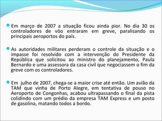 Em março de 2007 a situação ficou ainda pior. No dia 30 os
controladores de vôo entraram em greve, paralisando os
principais aeroportos do país.
As autoridades militares perderam o controle da situação e o
impasse foi resolvido com a intervenção do Presidente da
República que solicitou ao ministro do planejamento, Paula
Bernardo e uma assessora da casa civil que negociassem o fim da
greve com os controladores.
Em julho de 2007, chega-se a maior crise até então. Um avião da
TAM que vinha de Porto Alegre, em tentativa de pouso no
Aeroporto de Congonhas, acabou ultrapassando o final da pista
colidindo com um prédio da empresa TAM Express e um posto
de gasolina, matando todos a bordo.
 