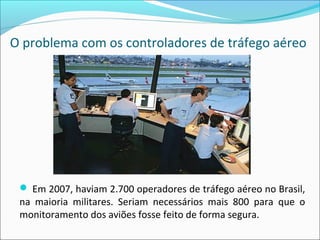 O problema com os controladores de tráfego aéreo
 Em 2007, haviam 2.700 operadores de tráfego aéreo no Brasil,
na maioria militares. Seriam necessários mais 800 para que o
monitoramento dos aviões fosse feito de forma segura.
 