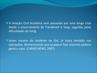 A Aviação Civil brasileira vem passando por uma longa crise
desde o encerramento da Transbrasil e Vasp, seguidas pelas
dificuldades da Varig.
Antes mesmo do Acidente da Gol, já havia lentidão nas
operações, demonstrando que qualquer fato anormal poderia
geras o caos. (CARGO NEWS, 2007)
 