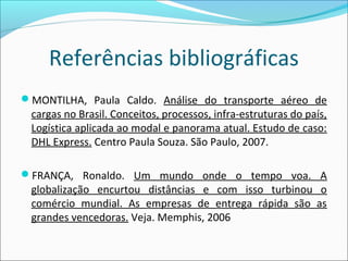 Referências bibliográficas
MONTILHA, Paula Caldo. Análise do transporte aéreo de
cargas no Brasil. Conceitos, processos, infra-estruturas do país,
Logística aplicada ao modal e panorama atual. Estudo de caso:
DHL Express. Centro Paula Souza. São Paulo, 2007.
FRANÇA, Ronaldo. Um mundo onde o tempo voa. A
globalização encurtou distâncias e com isso turbinou o
comércio mundial. As empresas de entrega rápida são as
grandes vencedoras. Veja. Memphis, 2006
 