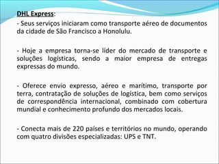 DHL Express:
- Seus serviços iniciaram como transporte aéreo de documentos
da cidade de São Francisco a Honolulu.
- Hoje a empresa torna-se líder do mercado de transporte e
soluções logísticas, sendo a maior empresa de entregas
expressas do mundo.
- Oferece envio expresso, aéreo e marítimo, transporte por
terra, contratação de soluções de logística, bem como serviços
de correspondência internacional, combinado com cobertura
mundial e conhecimento profundo dos mercados locais.
- Conecta mais de 220 países e territórios no mundo, operando
com quatro divisões especializadas: UPS e TNT.
 