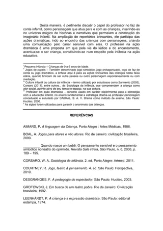 Desta maneira, é pertinente discutir o papel do professor no faz de
conta infantil, como personagem que atua para e com as crianças, inserindo-as
no universo mágico de histórias e narrativas que permeiam a construção do
imaginário infantil. Na ampliação de repertórios brincantes, ele participa das
ações dramáticas, indo ao encontro das crianças com personagens, criando
uma comunicação pelo canal sensível com elas. O professor na ação
dramática é uma proposta em que pela via do lúdico e do encantamento,
acentua-se o ser criança, constituindo-se num respeito pela infância na ação
educativa.
i
Pequena infância – Crianças de 0 a 6 anos de idade.
ii
Jogos de papeis – Também denominado jogo simbólico, jogo protagonizado, jogo de faz de
conta ou jogo dramático, a ênfase aqui é para as ações brincantes das crianças nesta faixa
etária, quando brincam de ser outra pessoa ou outro personagem espontaneamente ou com
mediação.
iii
Cultura infantil ou cultura da infância – termo utilizado por estudiosos como Sarmento (2005),
Corsaro (2011), entre outros... da Sociologia da Infância, que compreendem a criança como
ator social, agente ativo de seu tempo e espaço, na sua cultura.
iv
Professor em ação dramática – conceito usado em caráter experimental para a estratégia
com a educação infantil, no ensino fundamental a estratégia chama-se professor-personagem
conceituado e estudado por CABRAL, B. A. V. Drama como método de ensino. São Paulo:
Hucitec, 2006.
v
As siglas foram utilizadas para garantir o anonimato das crianças.
REFERÊNCIAS
AIMARD, P. A linguagem da Criança. Porto Alegre : Artes Médicas, 1986.
BOAL, A. Jogos para atores e não atores. Rio de Janeiro: civilização brasileira,
2009.
_________ Quando nasce um bebê. O pensamento sensível e o pensamento
simbólico no teatro do oprimido. Revista Sala Preta, São Paulo, n. 6, 2006, p.
189 – 195.
CORSARO, W. A. Sociologia da Infância. 2. ed. Porto Alegre: Artmed, 2011.
COURTNEY, R. Jogo, teatro & pensamento. 4. ed. São Paulo: Perspectiva,
2010.
DESGRANGES, F. A pedagogia do espectador. São Paulo: Hucitec, 2003.
GROTOWSKI, J. Em busca de um teatro pobre. Rio de Janeiro: Civilização
brasileira, 1992.
LEENHARDT, P. A criança e a expressão dramática. São Paulo: editorial
estampa, 1974.
 