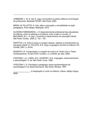 LOMBARDI. L. M. S. dos S. Jogo e brincadeira e prática reflexiva na formação
de professores. Mestrado FEUSP. São Paulo, 2005.
MEIRA, M; PILLOTTO, S. Arte, afeto e educação: a sensibilidade na ação
pedagógica. Porto Alegre: Mediação, 2010.
OLIVEIRA-FORMOSINHO, J. O desenvolvimento profissional das educadoras
de infância: entre os saberes e os afectos, entre a sala e o mundo. In:
MACHADO, M. L. A. (org.). Encontros e desencontros em educação infantil.
São Paulo: Cortez, 2005. p. 133 – 167.
OSTETTO, L.E. Entre e prosa e a poesia: fazeres, saberes e conhecimento na
educação infantil. In: PILLOTO, S.S. (Org.).Linguagens da Arte na Infância. SC:
Univille, 2007. p. 30-45.
ROSSETO, R. O Espectador e a relação do ensino do Teatro com o Teatro
Contemporâneo. R.cient./FAP, Curitiba, v.3, p.69-84, jan./dez. 2008.
VIGOTSKII, L.S.; LURIA, A.R.; LEONTIEV, A.N. Linguagem, desenvolvimento
e aprendizagem. 5. ed. São Paulo: Ícone, 1988.
VYGOTSKY, L.S. Psicologia e pedagogia: bases epistemológicas da
aprendizagem e do desenvolvimento. São Paulo: Moraes, 1991.
________________. A imaginação e a arte na infância. Lisboa: relógio d’água,
2009.
 