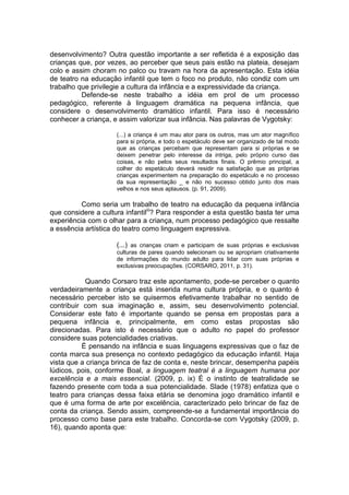 desenvolvimento? Outra questão importante a ser refletida é a exposição das
crianças que, por vezes, ao perceber que seus pais estão na plateia, desejam
colo e assim choram no palco ou travam na hora da apresentação. Esta idéia
de teatro na educação infantil que tem o foco no produto, não condiz com um
trabalho que privilegie a cultura da infância e a expressividade da criança.
Defende-se neste trabalho a idéia em prol de um processo
pedagógico, referente à linguagem dramática na pequena infância, que
considere o desenvolvimento dramático infantil. Para isso é necessário
conhecer a criança, e assim valorizar sua infância. Nas palavras de Vygotsky:
(...) a criança é um mau ator para os outros, mas um ator magnífico
para si própria, e todo o espetáculo deve ser organizado de tal modo
que as crianças percebam que representam para si próprias e se
deixem penetrar pelo interesse da intriga, pelo próprio curso das
coisas, e não pelos seus resultados finais. O prêmio principal, a
colher do espetáculo deverá residir na satisfação que as próprias
crianças experimentem na preparação do espetáculo e no processo
da sua representação _ e não no sucesso obtido junto dos mais
velhos e nos seus aplausos. (p. 91, 2009).
Como seria um trabalho de teatro na educação da pequena infância
que considere a cultura infantiliii
? Para responder a esta questão basta ter uma
experiência com o olhar para a criança, num processo pedagógico que ressalte
a essência artística do teatro como linguagem expressiva.
(...) as crianças criam e participam de suas próprias e exclusivas
culturas de pares quando selecionam ou se apropriam criativamente
de informações do mundo adulto para lidar com suas próprias e
exclusivas preocupações. (CORSARO, 2011, p. 31).
Quando Corsaro traz este apontamento, pode-se perceber o quanto
verdadeiramente a criança está inserida numa cultura própria, e o quanto é
necessário perceber isto se quisermos efetivamente trabalhar no sentido de
contribuir com sua imaginação e, assim, seu desenvolvimento potencial.
Considerar este fato é importante quando se pensa em propostas para a
pequena infância e, principalmente, em como estas propostas são
direcionadas. Para isto é necessário que o adulto no papel do professor
considere suas potencialidades criativas.
É pensando na infância e suas linguagens expressivas que o faz de
conta marca sua presença no contexto pedagógico da educação infantil. Haja
vista que a criança brinca de faz de conta e, neste brincar, desempenha papéis
lúdicos, pois, conforme Boal, a linguagem teatral é a linguagem humana por
excelência e a mais essencial. (2009, p. ix) É o instinto de teatralidade se
fazendo presente com toda a sua potencialidade. Slade (1978) enfatiza que o
teatro para crianças dessa faixa etária se denomina jogo dramático infantil e
que é uma forma de arte por excelência, caracterizado pelo brincar de faz de
conta da criança. Sendo assim, compreende-se a fundamental importância do
processo como base para este trabalho. Concorda-se com Vygotsky (2009, p.
16), quando aponta que:
 