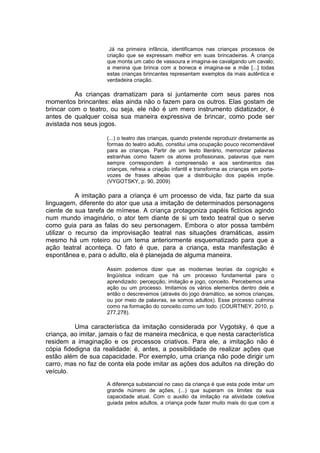 Já na primeira infância, identificamos nas crianças processos de
criação que se expressam melhor em suas brincadeiras. A criança
que monta um cabo de vassoura e imagina-se cavalgando um cavalo;
a menina que brinca com a boneca e imagina-se a mãe [...] todas
estas crianças brincantes representam exemplos da mais autêntica e
verdadeira criação.
As crianças dramatizam para si juntamente com seus pares nos
momentos brincantes: elas ainda não o fazem para os outros. Elas gostam de
brincar com o teatro, ou seja, ele não é um mero instrumento didatizador, é
antes de qualquer coisa sua maneira expressiva de brincar, como pode ser
avistada nos seus jogos.
(...) o teatro das crianças, quando pretende reproduzir diretamente as
formas do teatro adulto, constitui uma ocupação pouco recomendável
para as crianças. Partir de um texto literário, memorizar palavras
estranhas como fazem os atores profissionais, palavras que nem
sempre correspondem à compreensão e aos sentimentos das
crianças, refreia a criação infantil e transforma as crianças em porta-
vozes de frases alheias que a distribuição dos papéis impõe.
(VYGOTSKY, p. 90, 2009)
A imitação para a criança é um processo de vida, faz parte da sua
linguagem, diferente do ator que usa a imitação de determinados personagens
ciente de sua tarefa de mímese. A criança protagoniza papéis fictícios agindo
num mundo imaginário, o ator tem diante de si um texto teatral que o serve
como guia para as falas do seu personagem. Embora o ator possa também
utilizar o recurso da improvisação teatral nas situações dramáticas, assim
mesmo há um roteiro ou um tema anteriormente esquematizado para que a
ação teatral aconteça. O fato é que, para a criança, esta manifestação é
espontânea e, para o adulto, ela é planejada de alguma maneira.
Assim podemos dizer que as modernas teorias da cognição e
lingüística indicam que há um processo fundamental para o
aprendizado: percepção, imitação e jogo, conceito. Percebemos uma
ação ou um processo. Imitamos os vários elementos dentro dele e
então o descrevemos (através do jogo dramático, se somos crianças,
ou por meio de palavras, se somos adultos). Esse processo culmina
como na formação do conceito como um todo. (COURTNEY, 2010, p.
277,278).
Uma característica da imitação considerada por Vygotsky, é que a
criança, ao imitar, jamais o faz de maneira mecânica, e que nesta característica
residem a imaginação e os processos criativos. Para ele, a imitação não é
cópia fidedigna da realidade: é, antes, a possibilidade de realizar ações que
estão além de sua capacidade. Por exemplo, uma criança não pode dirigir um
carro, mas no faz de conta ela pode imitar as ações dos adultos na direção do
veículo.
A diferença substancial no caso da criança é que esta pode imitar um
grande número de ações, (...) que superam os limites da sua
capacidade atual. Com o auxilio da imitação na atividade coletiva
guiada pelos adultos, a criança pode fazer muito mais do que com a
 