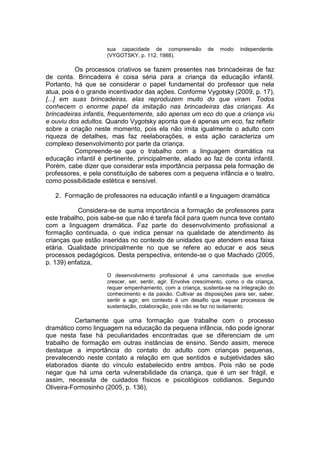 sua capacidade de compreensão de modo independente.
(VYGOTSKY, p. 112, 1988).
Os processos criativos se fazem presentes nas brincadeiras de faz
de conta. Brincadeira é coisa séria para a criança da educação infantil.
Portanto, há que se considerar o papel fundamental do professor que nela
atua, pois é o grande incentivador das ações. Conforme Vygotsky (2009, p. 17),
[...] em suas brincadeiras, elas reproduzem muito do que viram. Todos
conhecem o enorme papel da imitação nas brincadeiras das crianças. As
brincadeiras infantis, frequentemente, são apenas um eco do que a criança viu
e ouviu dos adultos. Quando Vygotsky aponta que é apenas um eco, faz refletir
sobre a criação neste momento, pois ela não imita igualmente o adulto com
riqueza de detalhes, mas faz reelaborações, e esta ação caracteriza um
complexo desenvolvimento por parte da criança.
Compreende-se que o trabalho com a linguagem dramática na
educação infantil é pertinente, principalmente, aliado ao faz de conta infantil.
Porém, cabe dizer que considerar esta importância perpassa pela formação de
professores, e pela constituição de saberes com a pequena infância e o teatro,
como possibilidade estética e sensível.
2. Formação de professores na educação infantil e a linguagem dramática
Considera-se de suma importância a formação de professores para
este trabalho, pois sabe-se que não é tarefa fácil para quem nunca teve contato
com a linguagem dramática. Faz parte do desenvolvimento profissional a
formação continuada, o que indica pensar na qualidade de atendimento às
crianças que estão inseridas no contexto de unidades que atendem essa faixa
etária. Qualidade principalmente no que se refere ao educar e aos seus
processos pedagógicos. Desta perspectiva, entende-se o que Machado (2005,
p. 139) enfatiza,
O desenvolvimento profissional é uma caminhada que envolve
crescer, ser, sentir, agir. Envolve crescimento, como o da criança,
requer empenhamento, com a criança, sustenta-se na integração do
conhecimento e da paixão. Cultivar as disposições para ser, saber,
sentir e agir, em contexto é um desafio que requer processos de
sustentação, colaboração, pois não se faz no isolamento.
Certamente que uma formação que trabalhe com o processo
dramático como linguagem na educação da pequena infância, não pode ignorar
que nesta fase há peculiaridades encontradas que se diferenciam de um
trabalho de formação em outras instâncias de ensino. Sendo assim, merece
destaque a importância do contato do adulto com crianças pequenas,
prevalecendo neste contato a relação em que sentidos e subjetividades são
elaborados diante do vínculo estabelecido entre ambos. Pois não se pode
negar que há uma certa vulnerabilidade da criança, que é um ser frágil, e
assim, necessita de cuidados físicos e psicológicos cotidianos. Segundo
Oliveira-Formosinho (2005, p. 136),
 