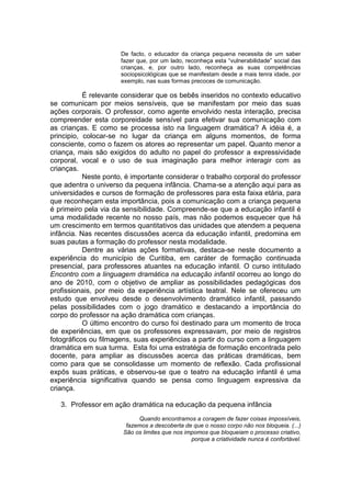De facto, o educador da criança pequena necessita de um saber
fazer que, por um lado, reconheça esta “vulnerabilidade” social das
crianças, e, por outro lado, reconheça as suas competências
sociopsicológicas que se manifestam desde a mais tenra idade, por
exemplo, nas suas formas precoces de comunicação.
É relevante considerar que os bebês inseridos no contexto educativo
se comunicam por meios sensíveis, que se manifestam por meio das suas
ações corporais. O professor, como agente envolvido nesta interação, precisa
compreender esta corporeidade sensível para efetivar sua comunicação com
as crianças. E como se processa isto na linguagem dramática? A idéia é, a
principio, colocar-se no lugar da criança em alguns momentos, de forma
consciente, como o fazem os atores ao representar um papel. Quanto menor a
criança, mais são exigidos do adulto no papel do professor a expressividade
corporal, vocal e o uso de sua imaginação para melhor interagir com as
crianças.
Neste ponto, é importante considerar o trabalho corporal do professor
que adentra o universo da pequena infância. Chama-se a atenção aqui para as
universidades e cursos de formação de professores para esta faixa etária, para
que reconheçam esta importância, pois a comunicação com a criança pequena
é primeiro pela via da sensibilidade. Compreende-se que a educação infantil é
uma modalidade recente no nosso país, mas não podemos esquecer que há
um crescimento em termos quantitativos das unidades que atendem a pequena
infância. Nas recentes discussões acerca da educação infantil, predomina em
suas pautas a formação do professor nesta modalidade.
Dentre as várias ações formativas, destaca-se neste documento a
experiência do município de Curitiba, em caráter de formação continuada
presencial, para professores atuantes na educação infantil. O curso intitulado
Encontro com a linguagem dramática na educação infantil ocorreu ao longo do
ano de 2010, com o objetivo de ampliar as possibilidades pedagógicas dos
profissionais, por meio da experiência artística teatral. Nele se ofereceu um
estudo que envolveu desde o desenvolvimento dramático infantil, passando
pelas possibilidades com o jogo dramático e destacando a importância do
corpo do professor na ação dramática com crianças.
O último encontro do curso foi destinado para um momento de troca
de experiências, em que os professores expressavam, por meio de registros
fotográficos ou filmagens, suas experiências a partir do curso com a linguagem
dramática em sua turma. Esta foi uma estratégia de formação encontrada pelo
docente, para ampliar as discussões acerca das práticas dramáticas, bem
como para que se consolidasse um momento de reflexão. Cada profissional
expôs suas práticas, e observou-se que o teatro na educação infantil é uma
experiência significativa quando se pensa como linguagem expressiva da
criança.
3. Professor em ação dramática na educação da pequena infância
Quando encontramos a coragem de fazer coisas impossíveis,
fazemos a descoberta de que o nosso corpo não nos bloqueia. (...)
São os limites que nos impomos que bloqueiam o processo criativo,
porque a criatividade nunca é confortável.
 