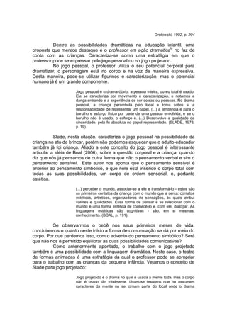 Grotowski, 1992, p. 204
Dentre as possibilidades dramáticas na educação infantil, uma
proposta que merece destaque é o professor em ação dramáticaiv
no faz de
conta com as crianças. Caracteriza-se como uma estratégia em que o
professor pode se expressar pelo jogo pessoal ou no jogo projetado.
No jogo pessoal, o professor utiliza o seu potencial corporal para
dramatizar, o personagem está no corpo e na voz de maneira expressiva.
Desta maneira, pode-se utilizar figurinos e caracterização, mas o potencial
humano já é um grande componente.
Jogo pessoal é o drama óbvio: a pessoa inteira, ou eu total é usado.
Ele se caracteriza por movimento e caracterização, e notamos a
dança entrando e a experiência de ser coisas ou pessoas. No drama
pessoal, a criança perambula pelo local e toma sobre si a
responsabilidade de representar um papel. (...) a tendência é para o
barulho e esforço físico por parte de uma pessoa envolvida; e se o
barulho não é usado, o esforço é. (...) Desenvolve a qualidade da
sinceridade, pela fé absoluta no papel representado. (SLADE, 1978,
p. 19).
Slade, nesta citação, caracteriza o jogo pessoal na possibilidade da
criança no ato de brincar, porém não podemos esquecer que o adulto-educador
também já foi criança. Aliado a este conceito do jogo pessoal é interessante
articular a idéia de Boal (2006), sobre a questão corporal e a criança, quando
diz que nós já pensamos de outra forma que não o pensamento verbal e sim o
pensamento sensível. Este autor nos aponta que o pensamento sensível é
anterior ao pensamento simbólico, e que nele está inserido o corpo total com
todas as suas possibilidades, um corpo de ordem sensorial, e, portanto
estética.
(...) perceber o mundo, associar-se a ele e transformá-lo - estes são
os primeiros contatos da criança com o mundo que a cerca: contatos
estéticos, artísticos, organizadores de sensações, às quais atribui
valores e qualidades. Essa forma de pensar e se relacionar com o
mundo é uma forma estética de conhecê-lo e, com ele, dialogar. As
linguagens estéticas são cognitivas - são, em si mesmas,
conhecimento. (BOAL, p. 191).
Se observarmos o bebê nos seus primeiros meses de vida,
concluiremos o quanto neste início a forma de comunicação se dá por meio do
corpo. Por que perdemos isso, com o advento do pensamento simbólico? Será
que não nos é permitido equilibrar as duas possibilidades comunicativas?
Como anteriormente apontado, o trabalho com o jogo projetado
também é uma possibilidade com a linguagem dramática. Neste caso, o teatro
de formas animadas é uma estratégia da qual o professor pode se apropriar
para o trabalho com as crianças da pequena infância. Vejamos o conceito de
Slade para jogo projetado:
Jogo projetado é o drama no qual é usada a mente toda, mas o corpo
não é usado tão totalmente. Usam-se tesouros que ou assumem
caracteres da mente ou se tornam parte do local onde o drama
 