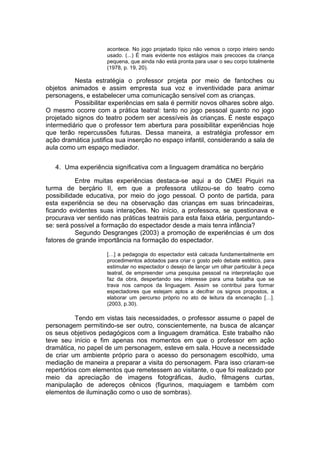 acontece. No jogo projetado típico não vemos o corpo inteiro sendo
usado. (...) É mais evidente nos estágios mais precoces da criança
pequena, que ainda não está pronta para usar o seu corpo totalmente
(1978, p. 19, 20).
Nesta estratégia o professor projeta por meio de fantoches ou
objetos animados e assim empresta sua voz e inventividade para animar
personagens, e estabelecer uma comunicação sensível com as crianças.
Possibilitar experiências em sala é permitir novos olhares sobre algo.
O mesmo ocorre com a prática teatral: tanto no jogo pessoal quanto no jogo
projetado signos do teatro podem ser acessíveis às crianças. É neste espaço
intermediário que o professor tem abertura para possibilitar experiências hoje
que terão repercussões futuras. Dessa maneira, a estratégia professor em
ação dramática justifica sua inserção no espaço infantil, considerando a sala de
aula como um espaço mediador.
4. Uma experiência significativa com a linguagem dramática no berçário
Entre muitas experiências destaca-se aqui a do CMEI Piquiri na
turma de berçário II, em que a professora utilizou-se do teatro como
possibilidade educativa, por meio do jogo pessoal. O ponto de partida, para
esta experiência se deu na observação das crianças em suas brincadeiras,
ficando evidentes suas interações. No início, a professora, se questionava e
procurava ver sentido nas práticas teatrais para esta faixa etária, perguntando-
se: será possível a formação do espectador desde a mais tenra infância?
Segundo Desgranges (2003) a promoção de experiências é um dos
fatores de grande importância na formação do espectador.
[…] a pedagogia do espectador está calcada fundamentalmente em
procedimentos adotados para criar o gosto pelo debate estético, para
estimular no espectador o desejo de lançar um olhar particular à peça
teatral, de empreender uma pesquisa pessoal na interpretação que
faz da obra, despertando seu interesse para uma batalha que se
trava nos campos da linguagem. Assim se contribui para formar
espectadores que estejam aptos a decifrar os signos propostos, a
elaborar um percurso próprio no ato de leitura da encenação […].
(2003, p.30).
Tendo em vistas tais necessidades, o professor assume o papel de
personagem permitindo-se ser outro, conscientemente, na busca de alcançar
os seus objetivos pedagógicos com a linguagem dramática. Este trabalho não
teve seu início e fim apenas nos momentos em que o professor em ação
dramática, no papel de um personagem, esteve em sala. Houve a necessidade
de criar um ambiente próprio para o acesso do personagem escolhido, uma
mediação de maneira a preparar a visita do personagem. Para isso criaram-se
repertórios com elementos que remetessem ao visitante, o que foi realizado por
meio da apreciação de imagens fotográficas, áudio, filmagens curtas,
manipulação de adereços cênicos (figurinos, maquiagem e também com
elementos de iluminação como o uso de sombras).
 