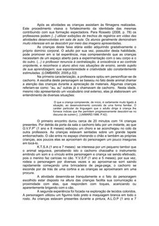 Após as atividades as crianças assistiam às filmagens realizadas.
Este procedimento visava o fortalecimento da identidade das mesmas
contribuindo com sua formação espectadora. Para Rosseto (2008, p. 78) os
professores podem [...] utilizar exibições de trechos de registros em vídeo das
atividades desenvolvidas em sala de aula. Os alunos geralmente demonstram
muito interesse em se descobrir por meio das imagens apresentadas.
As crianças desta faixa etária estão adquirindo gradativamente o
próprio domínio corporal. O adulto por sua vez, possuidor desta habilidade,
pode promover em si tal experiência, mas compreendendo que as crianças
necessitam de um espaço aberto para a experimentação com o seu corpo e o
do outro. (...) o professor renuncia à centralização, à onisciência e ao controle
onipotente, e reconhece o aluno ativo nas situações de ensino, sendo sujeito
de sua aprendizagem; sua espontaneidade e criatividade são constantemente
estimuladas. (LOMBARDI, 2005.p.53).
Na primeira caracterização, a professora optou em personificar-se de
cachorro. A escolha deste personagem se baseou no fato deste animal chamar
a atenção das crianças durante a apreciação de materiais. Algumas crianças
referiam-se como: “au, au” outras já o chamavam de cachorro. Nesta idade,
mesmo não apresentando um vocabulário oral extenso, elas já elaboravam um
entendimento de diversas situações:
O que a criança compreende, de início, é certamente muito ligado à
situação, ao desenvolvimento concreto de uma forma familiar. O
caráter particular da linguagem que o adulto dirige à criança lhe
fornece índices que lhe permitem progressivamente descobrir-se no
discurso de outrem [...] (AIMARD,1986. P.42).
O primeiro encontro durou cerca de 20 minutos com 14 crianças
presentes. Por detrás da porta da sala o cachorro latiu por um instante, ao que
G.V.F.Pv
(1 ano e 8 meses) esboçou um choro e se aconchegou no colo da
outra professora. As crianças estavam sentadas sobre um grande tapete
emborrachado. O cão entra no espaço cheirando o chão e também as próprias
crianças, aos poucos elas se aproximam do personagem um pouco inseguras
em tocá-lo.
K.T.S.A (1 ano e 7 meses) se interessa por um pequeno tambor que
o animal segurava, percebendo isto o cachorro chacoalha o instrumento
emitindo um som e o vínculo entre personagem e criança vai sendo efetivado,
pois o menino faz carícias no cão. Y.V.S.P (1 ano e 5 meses), por sua vez,
rodeia o personagem por diversas vezes e ao aproximar-se sorri saindo
rapidamente começando uma brincadeira de pega-pega, o cachorro se
esconde por de trás de uma cortina e as crianças se aproximaram em uma
procura.
A atividade desenrola-se tranquilamente e o fato do personagem
escolhido estar disposto na altura das crianças facilita sua comunicação e
proximidade com elas, que respondem com toques, acariciando ou
aparentemente brigando com o cão.
A segunda experiência foi focada na exploração de tecidos coloridos.
A personagem utilizou um figurino todo preto e maquiagem branca em todo o
rosto. As crianças estavam presentes durante a pintura, A.L.O.P (1 ano e 7
 