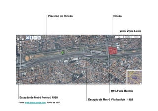 Piscinão do Rincão                      Rincão




                                                                           Vetor Zona Leste




                                                                    RFSA Vila Matilde

Estação de Metrô Penha | 1988
                                                  Estação de Metrô Vila Matilde | 1988
Fonte: www.maps.google.com, Junho de 2007.
 