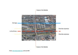 Viaduto Vila Matilde




      Córrego



                                                                    Avenida expressa
Linha férrea

                                                                    Avenida expressa




                                             Viaduto Vila Matilde

Fonte: www.maps.google.com, Junho de 2007.
 