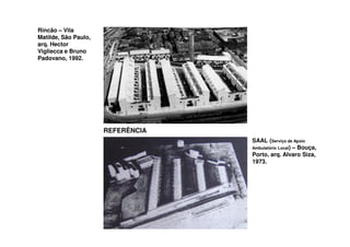Rincão – Vila
Matilde, São Paulo,
arq. Hector
Vigliecca e Bruno
Padovano, 1992.




                      REFERÊNCIA
                                   SAAL (Serviço de Apoio
                                   Ambulatório Local) – Bouça,
                                   Porto, arq. Alvaro Siza,
                                   1973.
 