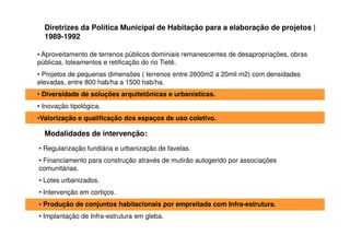 Diretrizes da Política Municipal de Habitação para a elaboração de projetos |
  1989-1992

• Aproveitamento de terrenos públicos dominiais remanescentes de desapropriações, obras
públicas, loteamentos e retificação do rio Tietê.
• Projetos de pequenas dimensões ( terrenos entre 2600m2 a 20mil m2) com densidades
elevadas, entre 800 hab/ha a 1500 hab/ha.
• Diversidade de soluções arquitetônicas e urbanísticas.
• Inovação tipológica.
•Valorização e qualificação dos espaços de uso coletivo.

  Modalidades de intervenção:
• Regularização fundiária e urbanização de favelas.
• Financiamento para construção através de mutirão autogerido por associações
comunitárias.
• Lotes urbanizados.
• Intervenção em cortiços.
• Produção de conjuntos habitacionais por empreitada com Infra-estrutura.
• Implantação de Infra-estrutura em gleba.
 